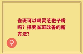 雀斑可以喝灵芝孢子粉吗？探究雀斑改善的新方法？