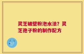 灵芝破壁粉泡水法？灵芝孢子粉的制作配方