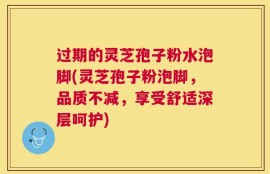 过期的灵芝孢子粉水泡脚(灵芝孢子粉泡脚，品质不减，享受舒适深层呵护)