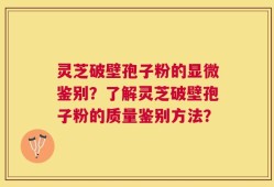 灵芝破壁孢子粉的显微鉴别？了解灵芝破壁孢子粉的质量鉴别方法？