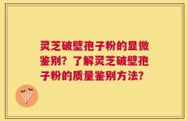 灵芝破壁孢子粉的显微鉴别？了解灵芝破壁孢子粉的质量鉴别方法？