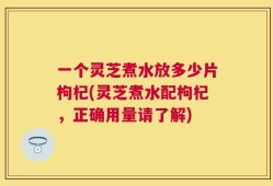 一个灵芝煮水放多少片枸杞(灵芝煮水配枸杞，正确用量请了解)