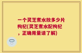 一个灵芝煮水放多少片枸杞(灵芝煮水配枸杞，正确用量请了解)