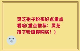 灵芝孢子粉买好点重点看啥(重点推荐：灵芝孢子粉值得购买！)