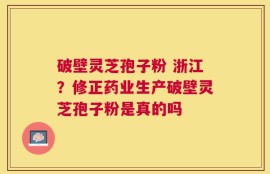 破壁灵芝孢子粉 浙江？修正药业生产破壁灵芝孢子粉是真的吗