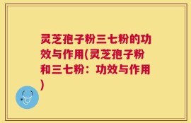灵芝孢子粉三七粉的功效与作用(灵芝孢子粉和三七粉：功效与作用)