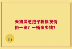 天猫灵芝孢子粉批发价格一览？一桶多少钱？