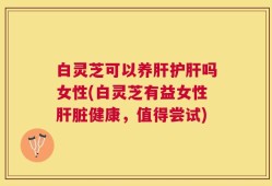 白灵芝可以养肝护肝吗女性(白灵芝有益女性肝脏健康，值得尝试)