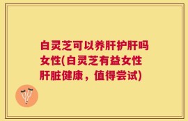 白灵芝可以养肝护肝吗女性(白灵芝有益女性肝脏健康，值得尝试)