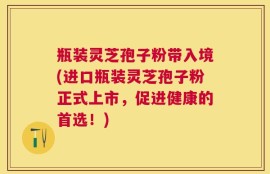 瓶装灵芝孢子粉带入境(进口瓶装灵芝孢子粉正式上市，促进健康的首选！)
