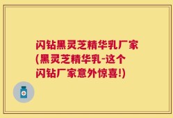 闪钻黑灵芝精华乳厂家(黑灵芝精华乳-这个闪钻厂家意外惊喜!)