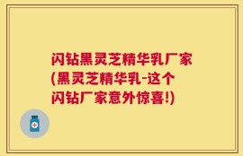闪钻黑灵芝精华乳厂家(黑灵芝精华乳-这个闪钻厂家意外惊喜!)