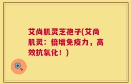 艾尚肌灵芝孢子(艾尚肌灵：倍增免疫力，高效抗氧化！)