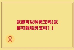 武都可以种灵芝吗(武都可栽培灵芝吗？)