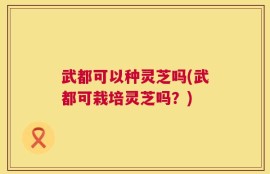 武都可以种灵芝吗(武都可栽培灵芝吗？)
