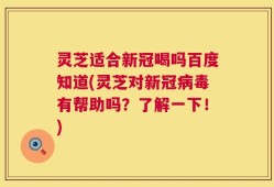 灵芝适合新冠喝吗百度知道(灵芝对新冠病毒有帮助吗？了解一下！)