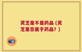 灵芝是不是药品 (灵芝是否属于药品？)
