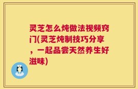 灵芝怎么炖做法视频窍门(灵芝炖制技巧分享，一起品尝天然养生好滋味)