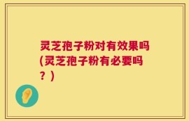 灵芝孢子粉对有效果吗(灵芝孢子粉有必要吗？)