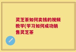 灵芝茶如何卖钱的视频教学(学习如何成功销售灵芝茶