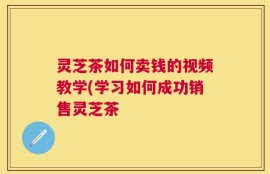 灵芝茶如何卖钱的视频教学(学习如何成功销售灵芝茶