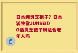 日本纯灵芝孢子？日本润生堂JUNSEIDO活灵芝孢子粉适合老年人吗