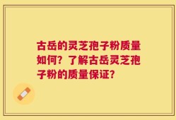 古岳的灵芝孢子粉质量如何？了解古岳灵芝孢子粉的质量保证？