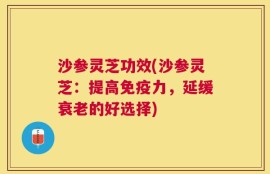 沙参灵芝功效(沙参灵芝：提高免疫力，延缓衰老的好选择)