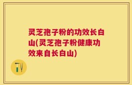 灵芝孢子粉的功效长白山(灵芝孢子粉健康功效来自长白山)