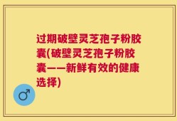 过期破壁灵芝孢子粉胶囊(破壁灵芝孢子粉胶囊——新鲜有效的健康选择)