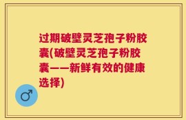 过期破壁灵芝孢子粉胶囊(破壁灵芝孢子粉胶囊——新鲜有效的健康选择)