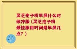 灵芝孢子粉早晨什么时候冲服 (灵芝孢子粉最佳服用时间是早晨几点？)