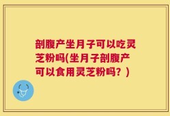 剖腹产坐月子可以吃灵芝粉吗(坐月子剖腹产可以食用灵芝粉吗？)