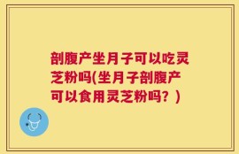 剖腹产坐月子可以吃灵芝粉吗(坐月子剖腹产可以食用灵芝粉吗？)