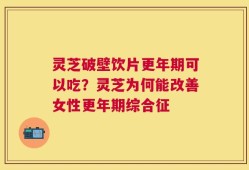 灵芝破壁饮片更年期可以吃？灵芝为何能改善女性更年期综合征