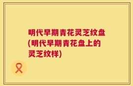 明代早期青花灵芝纹盘(明代早期青花盘上的灵芝纹样)
