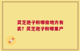 灵芝孢子粉哪些地方有卖？灵芝孢子粉哪里产