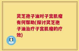 灵芝孢子油对子宫肌瘤有何帮助(探讨灵芝孢子油治疗子宫肌瘤的疗效)