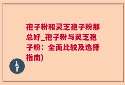 孢子粉和灵芝孢子粉那总好_孢子粉与灵芝孢子粉：全面比较及选择指南)