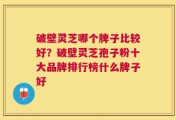 破壁灵芝哪个牌子比较好？破壁灵芝孢子粉十大品牌排行榜什么牌子好