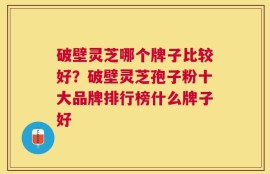 破壁灵芝哪个牌子比较好？破壁灵芝孢子粉十大品牌排行榜什么牌子好
