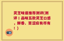 灵芝味道推荐测评(测评丨品味五款灵芝口感，鲜香、苦涩应有尽有！)
