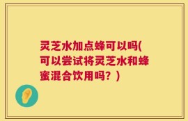 灵芝水加点蜂可以吗(可以尝试将灵芝水和蜂蜜混合饮用吗？)