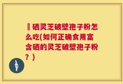 冨硒灵芝破壁孢子粉怎么吃(如何正确食用富含硒的灵芝破壁孢子粉？)