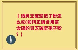 冨硒灵芝破壁孢子粉怎么吃(如何正确食用富含硒的灵芝破壁孢子粉？)