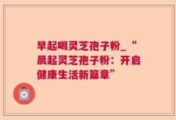早起喝灵芝孢子粉_“晨起灵芝孢子粉：开启健康生活新篇章”