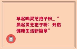 早起喝灵芝孢子粉_“晨起灵芝孢子粉：开启健康生活新篇章”