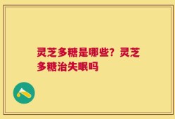 灵芝多糖是哪些？灵芝多糖治失眠吗
