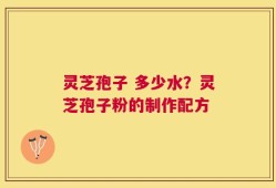 灵芝孢子 多少水？灵芝孢子粉的制作配方