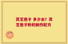 灵芝孢子 多少水？灵芝孢子粉的制作配方
